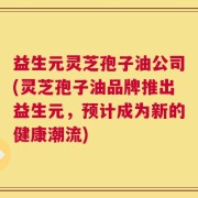 益生元灵芝孢子油公司(灵芝孢子油品牌推出益生元，预计成为新的健康潮流)