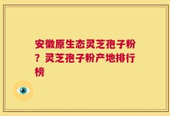 安徽原生态灵芝孢子粉？灵芝孢子粉产地排行榜