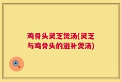 鸡骨头灵芝煲汤(灵芝与鸡骨头的滋补煲汤)