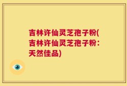 吉林许仙灵芝孢子粉(吉林许仙灵芝孢子粉：天然佳品)