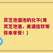 灵芝泡酒泡的化不(用灵芝泡酒，美酒佳饮等你来享受！)
