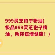 999灵芝孢子粉油(极品999灵芝孢子粉油，助你倍增健康！)