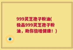 999灵芝孢子粉油(极品999灵芝孢子粉油，助你倍增健康！)