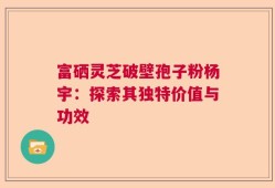 富硒灵芝破壁孢子粉杨宇：探索其独特价值与功效