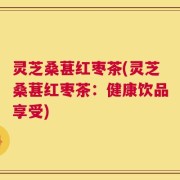 灵芝桑葚红枣茶(灵芝桑葚红枣茶：健康饮品享受)