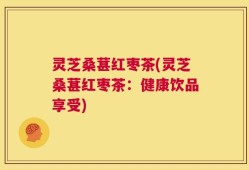灵芝桑葚红枣茶(灵芝桑葚红枣茶：健康饮品享受)