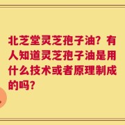 北芝堂灵芝孢子油？有人知道灵芝孢子油是用什么技术或者原理制成的吗？