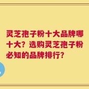 灵芝孢子粉十大品牌哪十大？选购灵芝孢子粉必知的品牌排行？
