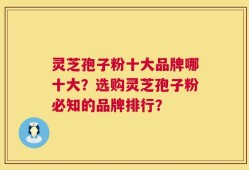 灵芝孢子粉十大品牌哪十大？选购灵芝孢子粉必知的品牌排行？
