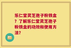 乐仁堂灵芝孢子粉铁盒？了解乐仁堂灵芝孢子粉铁盒的功效和使用方法？