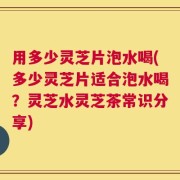 用多少灵芝片泡水喝(多少灵芝片适合泡水喝？灵芝水灵芝茶常识分享)