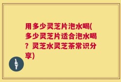 用多少灵芝片泡水喝(多少灵芝片适合泡水喝？灵芝水灵芝茶常识分享)