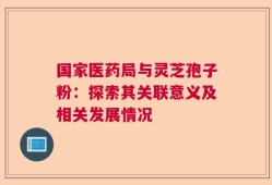 国家医药局与灵芝孢子粉：探索其关联意义及相关发展情况