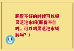 肠胃不好的时候可以喝灵芝泡水吗(肠胃不佳时，可以喝灵芝泡水缓解吗？)