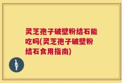 灵芝孢子破壁粉结石能吃吗(灵芝孢子破壁粉结石食用指南)