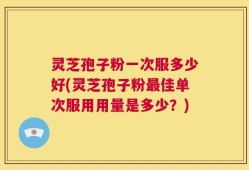 灵芝孢子粉一次服多少好(灵芝孢子粉最佳单次服用用量是多少？)