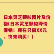 日本灵芝颗粒图片及价格(日本灵芝颗粒降价促销！现在只需XX元，快来购买！)