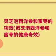 灵芝泡西洋参和蜜枣的功效(灵芝泡西洋参和蜜枣的健康奇效)