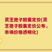 灵芝孢子胶囊定价(灵芝孢子胶囊定价公布，市场价格透明化)