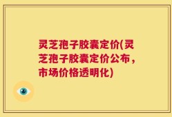 灵芝孢子胶囊定价(灵芝孢子胶囊定价公布，市场价格透明化)