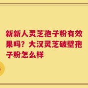 新新人灵芝孢子粉有效果吗？大汉灵芝破壁孢子粉怎么样