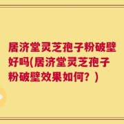 居济堂灵芝孢子粉破壁好吗(居济堂灵芝孢子粉破壁效果如何？)