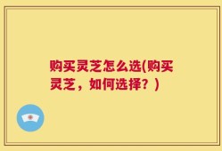 购买灵芝怎么选(购买灵芝，如何选择？)
