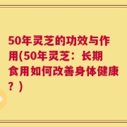 50年灵芝的功效与作用(50年灵芝：长期食用如何改善身体健康？)