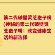 第二代破壁灵芝孢子粉(神秘的第二代破壁灵芝孢子粉：改变健康生活的新选择