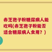 赤芝孢子粉糖尿病人能吃吗(赤芝孢子粉能否适合糖尿病人食用？)
