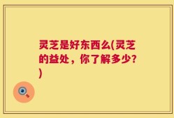 灵芝是好东西么(灵芝的益处，你了解多少？)
