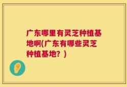 广东哪里有灵芝种植基地啊(广东有哪些灵芝种植基地？)