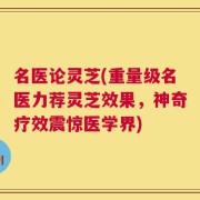 名医论灵芝(重量级名医力荐灵芝效果，神奇疗效震惊医学界)