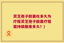 灵芝孢子胶囊吃多久为疗程灵芝孢子胶囊疗程需持续服用多久？)