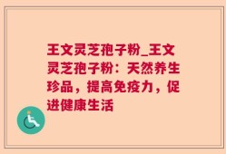王文灵芝孢子粉_王文灵芝孢子粉：天然养生珍品，提高免疫力，促进健康生活