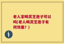 老人家喝灵芝孢子可以吗(老人喝灵芝孢子有何效果？)