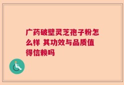 广药破壁灵芝孢子粉怎么样 其功效与品质值得信赖吗