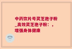 中药饮片号灵芝孢子粉_高效灵芝孢子粉：，增强身体健康