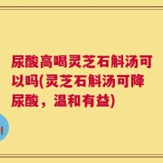 尿酸高喝灵芝石斛汤可以吗(灵芝石斛汤可降尿酸，温和有益)