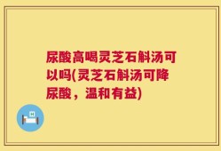尿酸高喝灵芝石斛汤可以吗(灵芝石斛汤可降尿酸，温和有益)