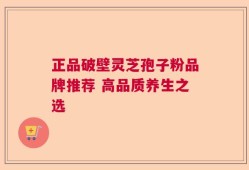 正品破壁灵芝孢子粉品牌推荐 高品质养生之选