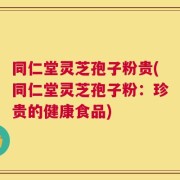 同仁堂灵芝孢子粉贵(同仁堂灵芝孢子粉：珍贵的健康食品)