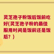 灵芝孢子粉饭后饭前吃好(灵芝孢子粉的最佳服用时间是饭前还是饭后？)
