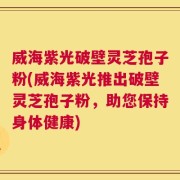 威海紫光破壁灵芝孢子粉(威海紫光推出破壁灵芝孢子粉，助您保持身体健康)