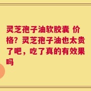 灵芝孢子油软胶囊 价格？灵芝孢子油也太贵了吧，吃了真的有效果吗