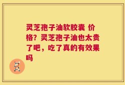 灵芝孢子油软胶囊 价格？灵芝孢子油也太贵了吧，吃了真的有效果吗