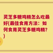 灵芝多糖鸡精怎么吃最好(最佳食用方法：如何食用灵芝多糖鸡精？)