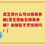 灵芝煲什么可以排毒养颜(灵芝煲能否排毒养颜？关键在于烹饪技巧！)