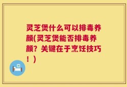 灵芝煲什么可以排毒养颜(灵芝煲能否排毒养颜？关键在于烹饪技巧！)