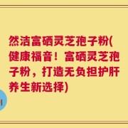 然洁富硒灵芝孢子粉(健康福音！富硒灵芝孢子粉，打造无负担护肝养生新选择)